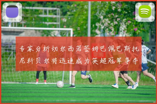 专家分析切尔西若签姆巴佩巴斯托尼科贝尔将迅速成为英超冠军争夺者