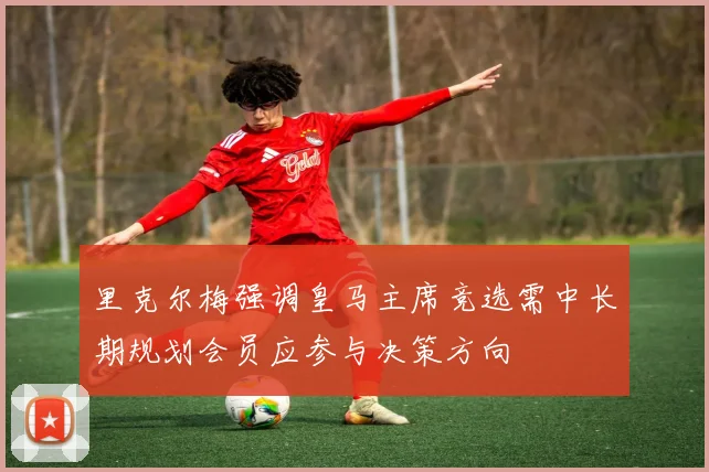 里克尔梅强调皇马主席竞选需中长期规划会员应参与决策方向