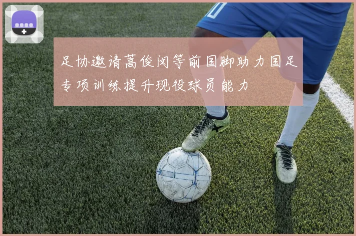 足协邀请蒿俊闵等前国脚助力国足专项训练提升现役球员能力