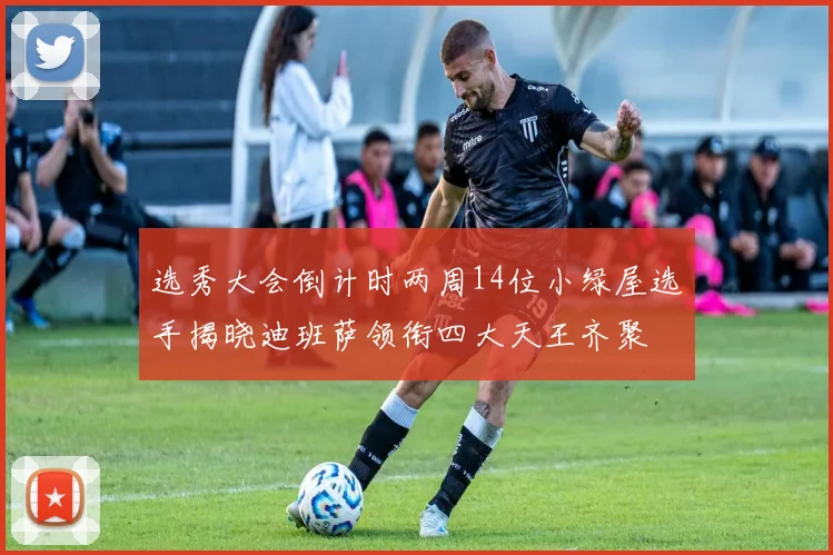 选秀大会倒计时两周14位小绿屋选手揭晓迪班萨领衔四大天王齐聚