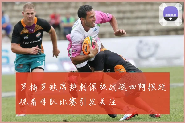 罗梅罗缺席热刺保级战返回阿根廷观看母队比赛引发关注