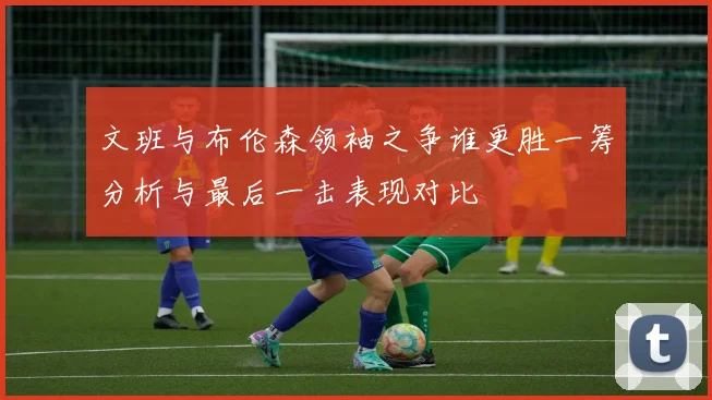 文班与布伦森领袖之争谁更胜一筹分析与最后一击表现对比