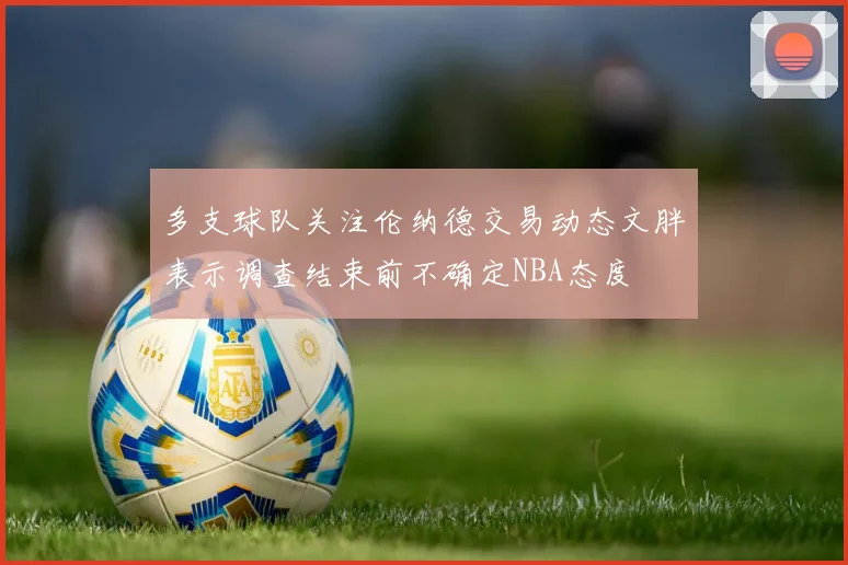 多支球队关注伦纳德交易动态文胖表示调查结束前不确定NBA态度