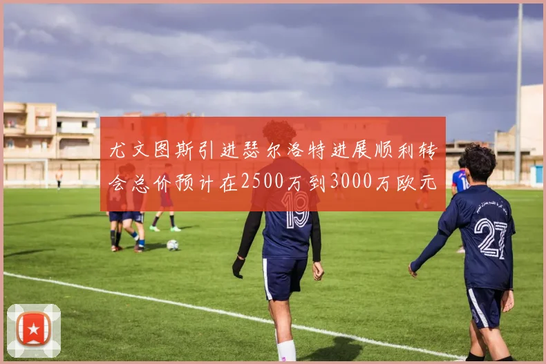 尤文图斯引进瑟尔洛特进展顺利转会总价预计在2500万到3000万欧元之间