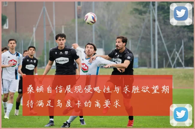 桑顿自信展现侵略性与求胜欲望期待满足乌度卡的高要求