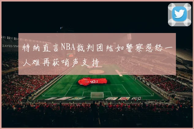 特纳直言NBA裁判团结如警察惹怒一人难再获哨声支持