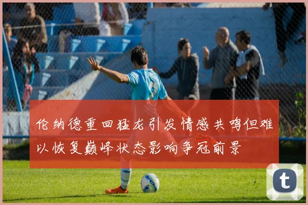 伦纳德重回猛龙引发情感共鸣但难以恢复巅峰状态影响争冠前景