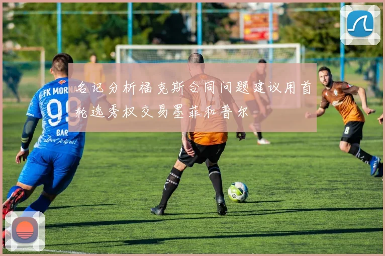 名记分析福克斯合同问题建议用首轮选秀权交易墨菲和普尔