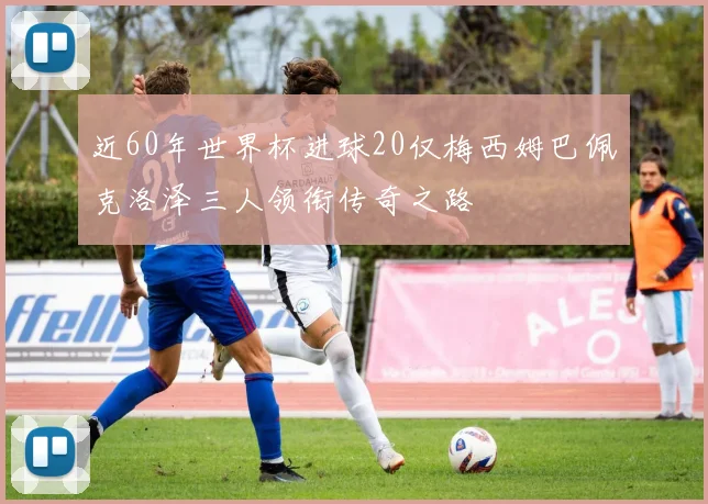 近60年世界杯进球20仅梅西姆巴佩克洛泽三人领衔传奇之路